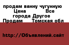  продам ванну чугунную › Цена ­ 7 000 - Все города Другое » Продам   . Томская обл.